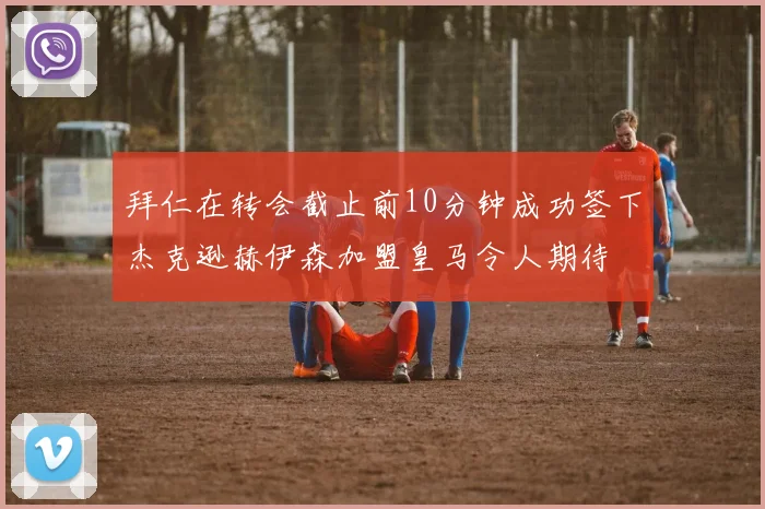 拜仁在转会截止前10分钟成功签下杰克逊赫伊森加盟皇马令人期待