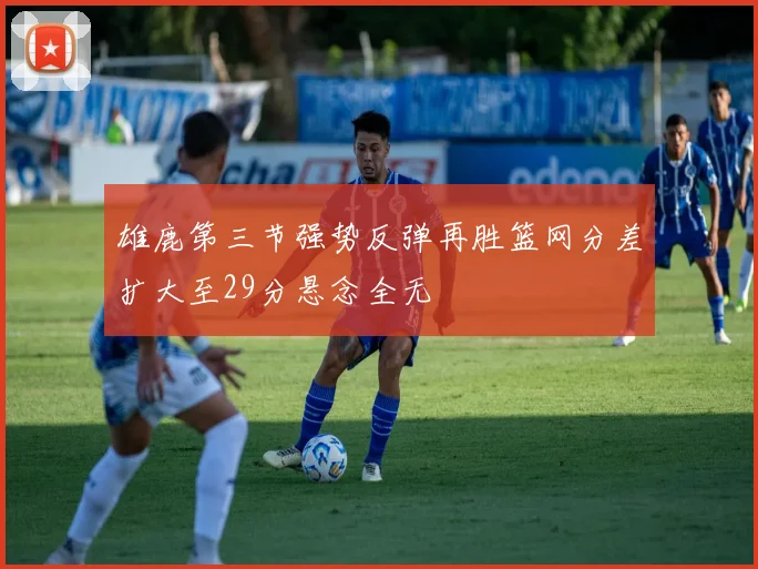 雄鹿第三节强势反弹再胜篮网分差扩大至29分悬念全无
