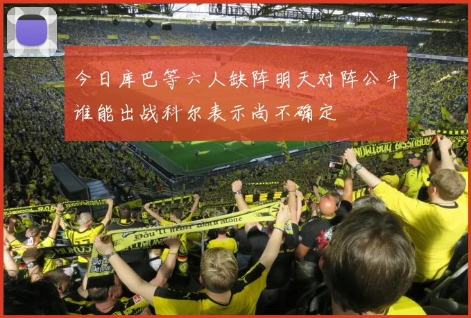 今日库巴等六人缺阵明天对阵公牛谁能出战科尔表示尚不确定