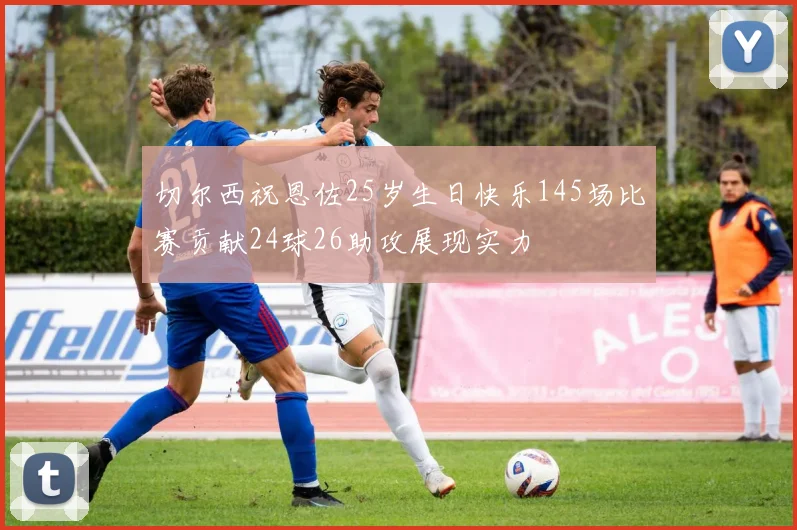 切尔西祝恩佐25岁生日快乐145场比赛贡献24球26助攻展现实力