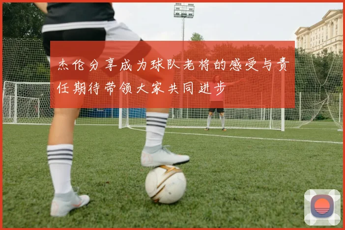 杰伦分享成为球队老将的感受与责任期待带领大家共同进步
