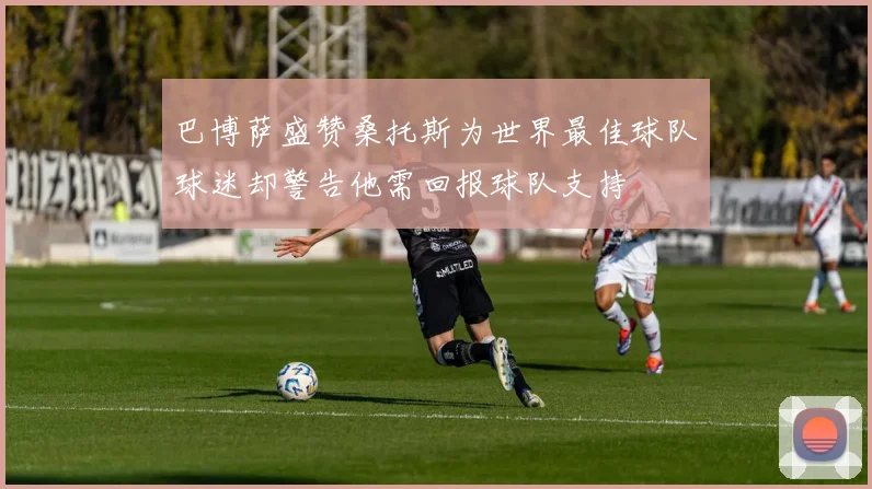 巴博萨盛赞桑托斯为世界最佳球队球迷却警告他需回报球队支持