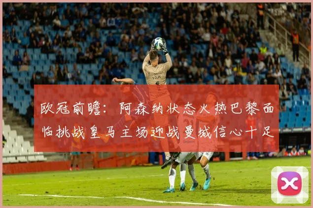 欧冠前瞻：阿森纳状态火热巴黎面临挑战皇马主场迎战曼城信心十足