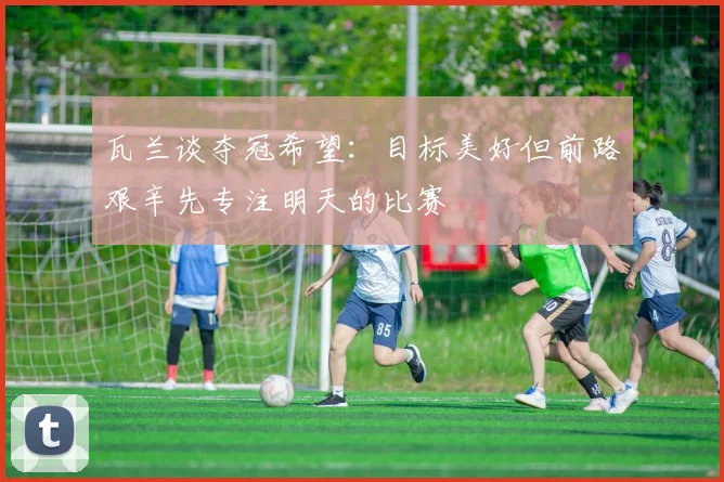 瓦兰谈夺冠希望：目标美好但前路艰辛先专注明天的比赛
