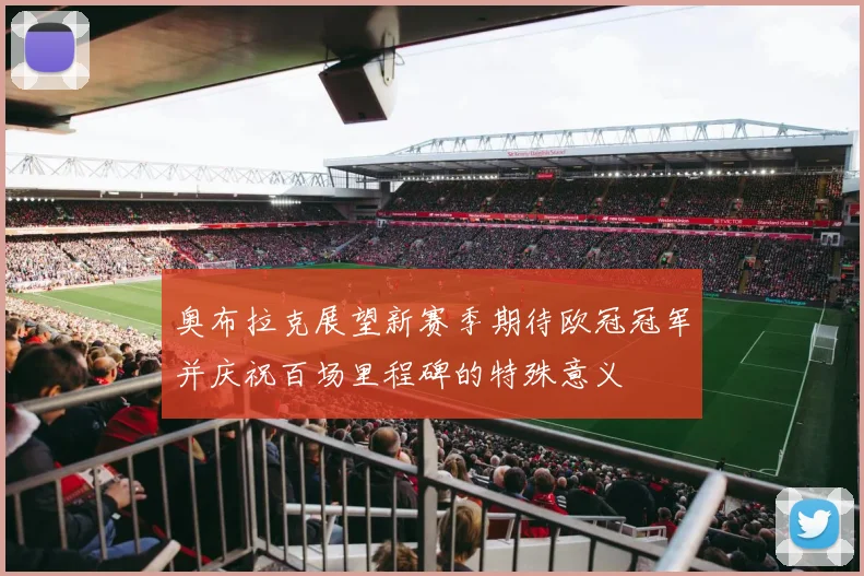 奥布拉克展望新赛季期待欧冠冠军并庆祝百场里程碑的特殊意义