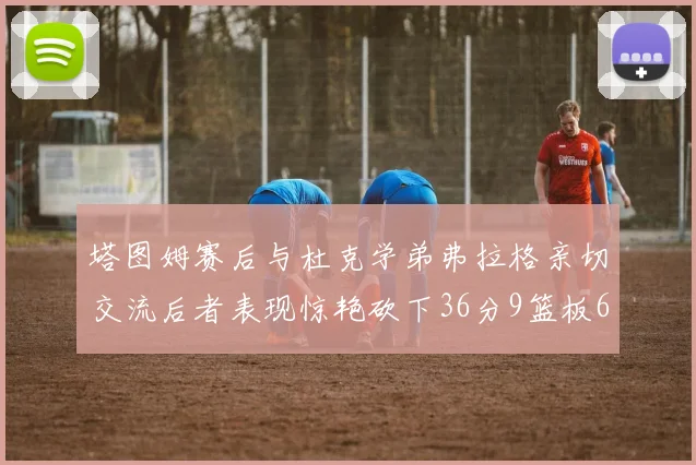 塔图姆赛后与杜克学弟弗拉格亲切交流后者表现惊艳砍下36分9篮板6助攻