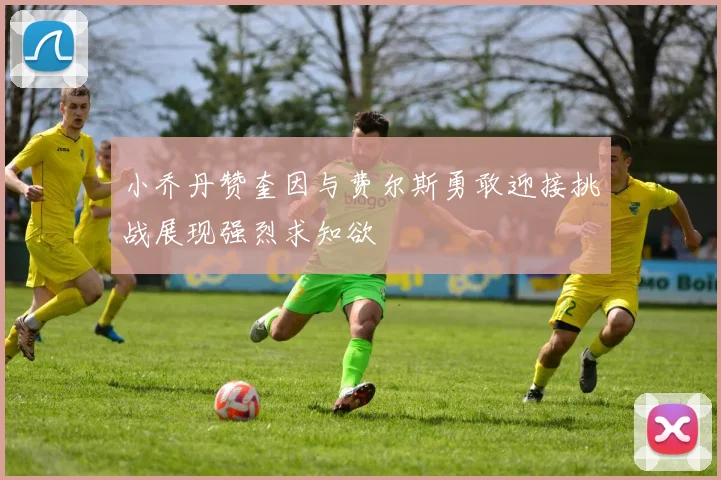 小乔丹赞奎因与费尔斯勇敢迎接挑战展现强烈求知欲