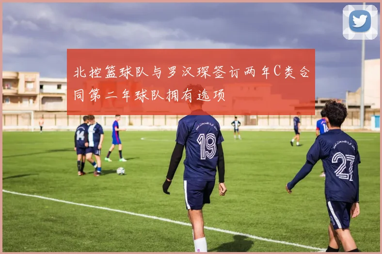 北控篮球队与罗汉琛签订两年C类合同第二年球队拥有选项