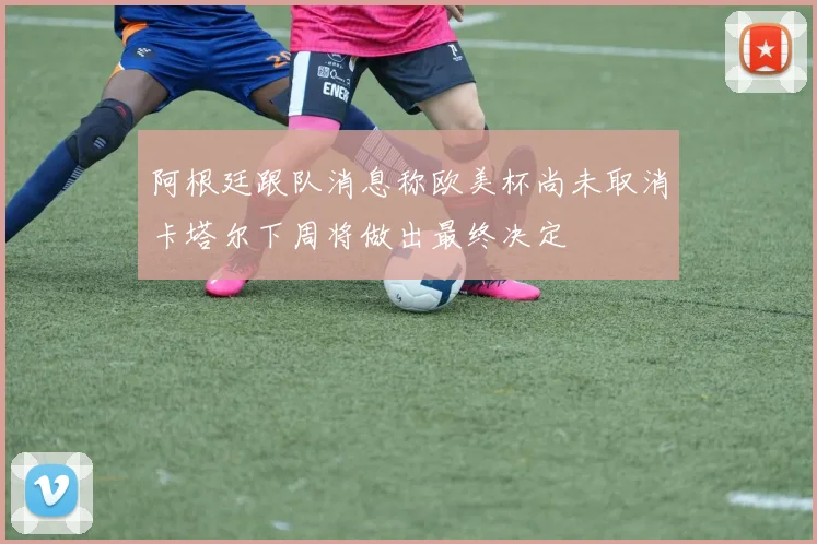 阿根廷跟队消息称欧美杯尚未取消卡塔尔下周将做出最终决定