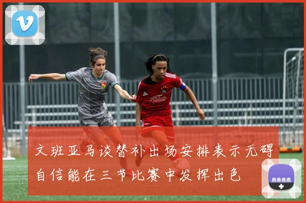 文班亚马谈替补出场安排表示无碍自信能在三节比赛中发挥出色