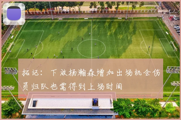 拓记：下放杨瀚森增加出场机会伤员归队也需得到上场时间