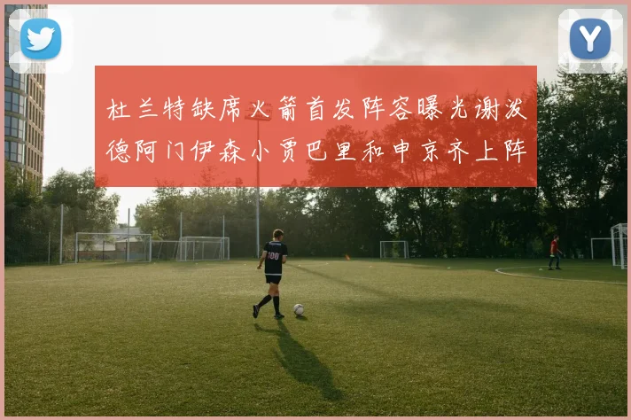 杜兰特缺席火箭首发阵容曝光谢泼德阿门伊森小贾巴里和申京齐上阵