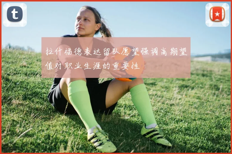 拉什福德表达留队愿望强调高期望值对职业生涯的重要性