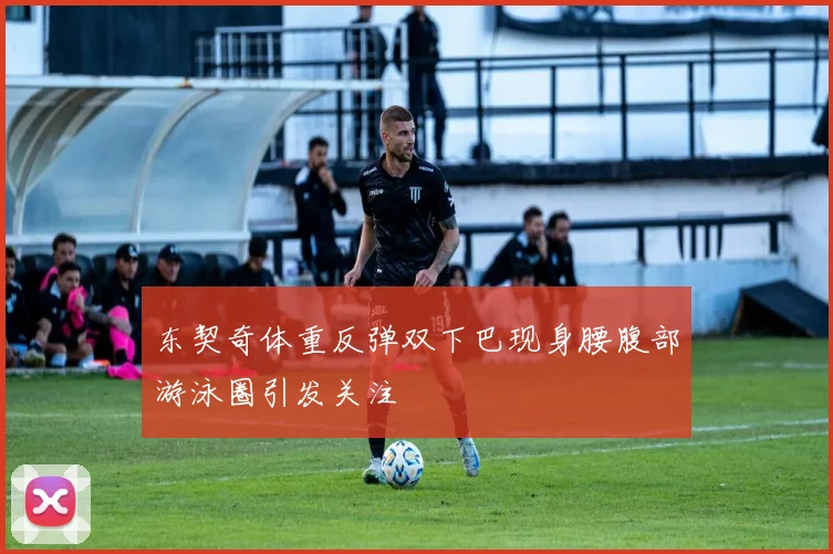 东契奇体重反弹双下巴现身腰腹部游泳圈引发关注