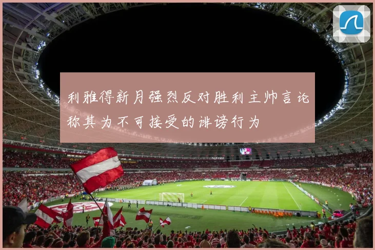利雅得新月强烈反对胜利主帅言论称其为不可接受的诽谤行为