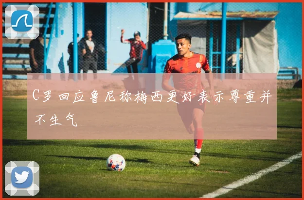 C罗回应鲁尼称梅西更好表示尊重并不生气