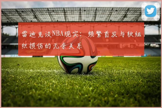 雷迪克谈NBA现实：频繁首发与软组织损伤的无奈关系