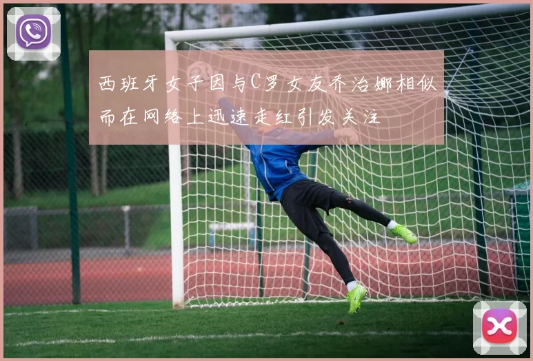 西班牙女子因与C罗女友乔治娜相似而在网络上迅速走红引发关注