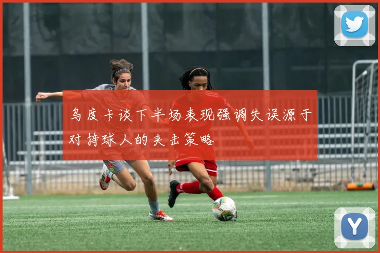 乌度卡谈下半场表现强调失误源于对持球人的夹击策略