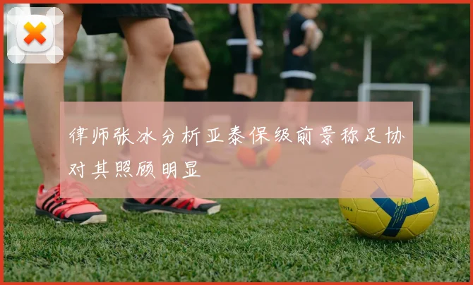 律师张冰分析亚泰保级前景称足协对其照顾明显