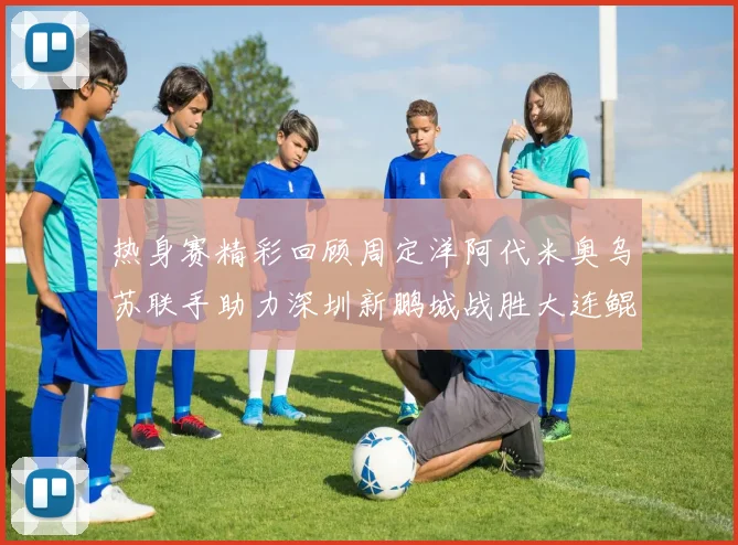 热身赛精彩回顾周定洋阿代米奥乌苏联手助力深圳新鹏城战胜大连鲲城