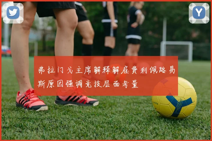 弗拉门戈主席解释解雇费利佩路易斯原因强调竞技层面考量