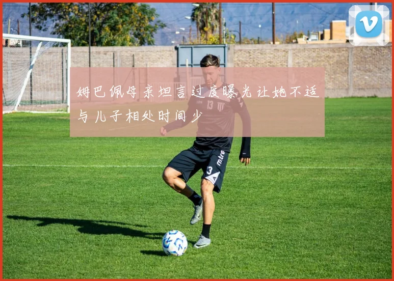 姆巴佩母亲坦言过度曝光让她不适与儿子相处时间少