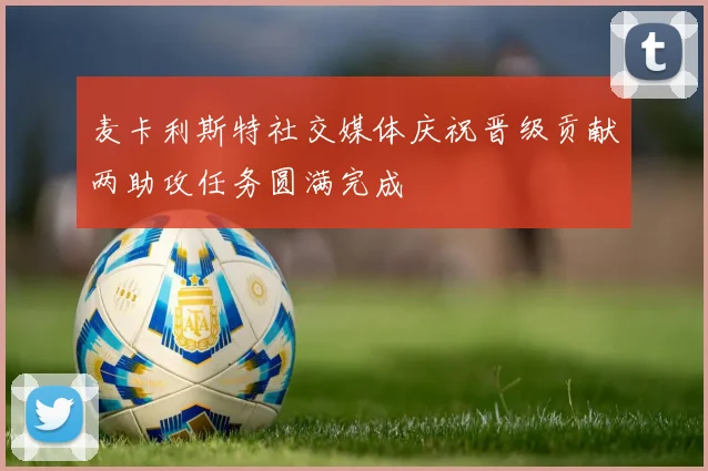 麦卡利斯特社交媒体庆祝晋级贡献两助攻任务圆满完成