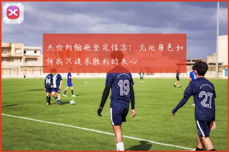 杰伦约翰逊坚定信念：无论角色如何我只追求胜利的决心