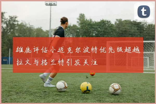 雄鹿评估小迈克尔波特优先级超越拉文与格兰特引发关注