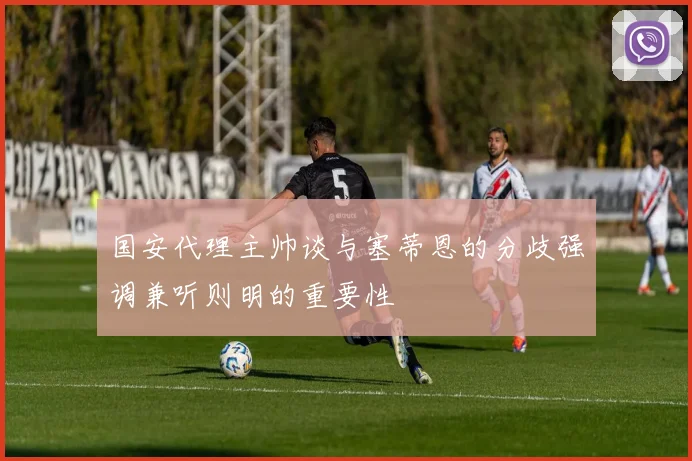 国安代理主帅谈与塞蒂恩的分歧强调兼听则明的重要性