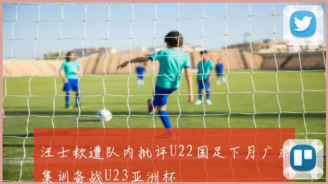 汪士钦遭队内批评U22国足下月广东集训备战U23亚洲杯