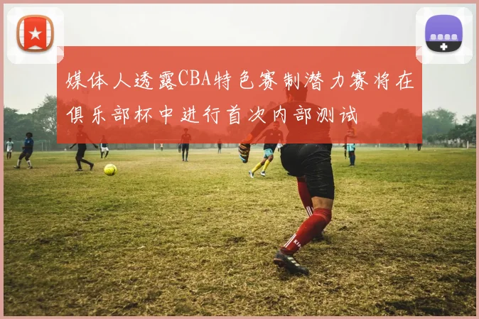 媒体人透露CBA特色赛制潜力赛将在俱乐部杯中进行首次内部测试