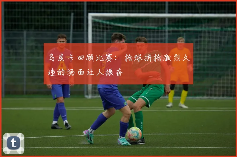 乌度卡回顾比赛：抢球拼抢激烈久违的场面让人振奋