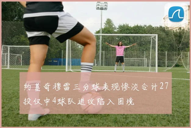 约基奇穆雷三分球表现惨淡合计27投仅中4球队进攻陷入困境