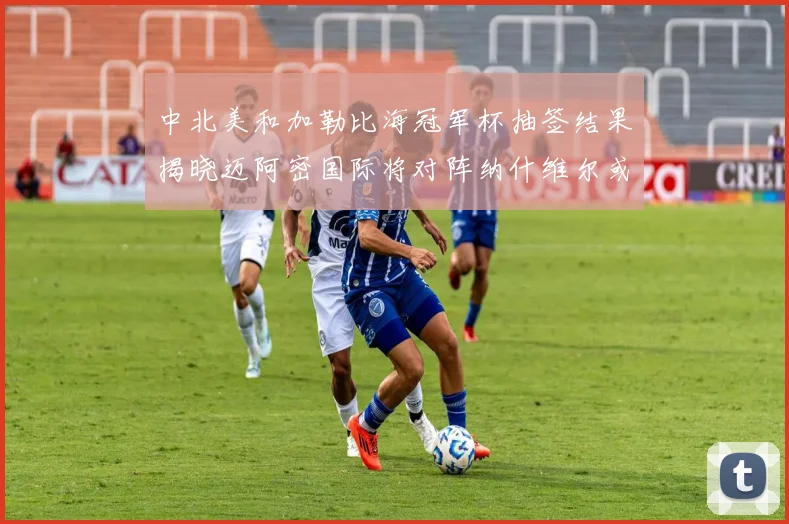 中北美和加勒比海冠军杯抽签结果揭晓迈阿密国际将对阵纳什维尔或渥太华胜者