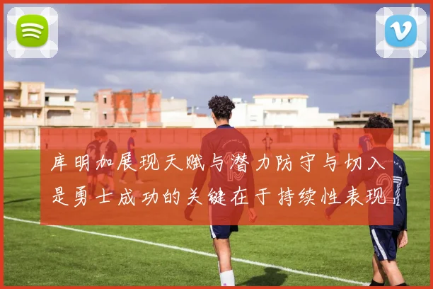 库明加展现天赋与潜力防守与切入是勇士成功的关键在于持续性表现