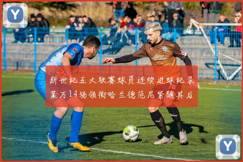 新世纪五大联赛球员连续进球纪录莱万14场领衔哈兰德范尼紧随其后