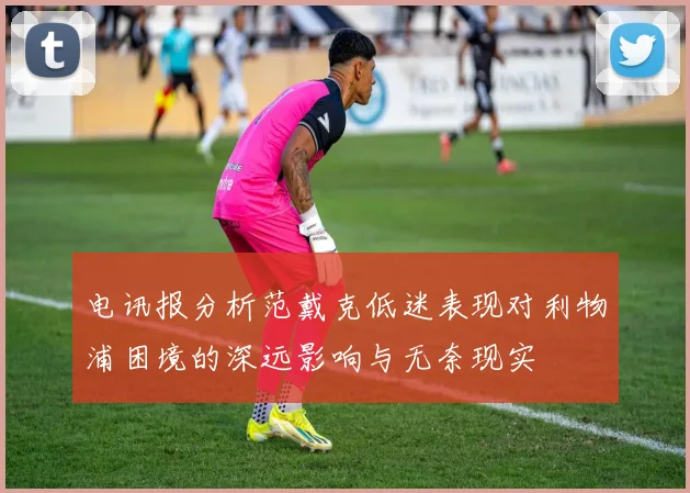 电讯报分析范戴克低迷表现对利物浦困境的深远影响与无奈现实