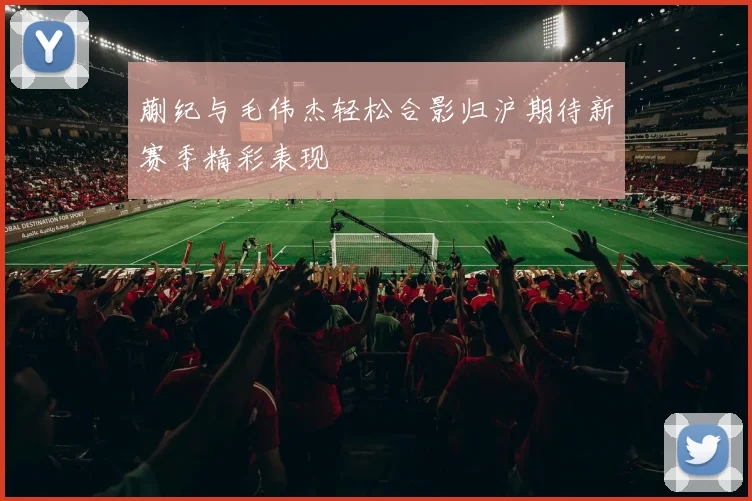 蒯纪与毛伟杰轻松合影归沪期待新赛季精彩表现